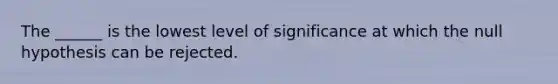 The ______ is the lowest level of significance at which the null hypothesis can be rejected.