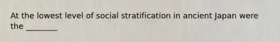 At the lowest level of social stratification in ancient Japan were the ________