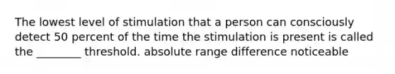 The lowest level of stimulation that a person can consciously detect 50 percent of the time the stimulation is present is called the ________ threshold. absolute range difference noticeable