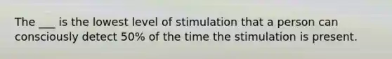 The ___ is the lowest level of stimulation that a person can consciously detect 50% of the time the stimulation is present.