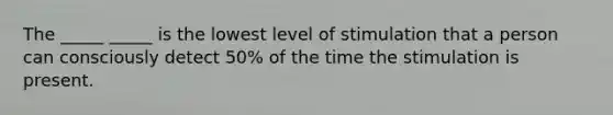 The _____ _____ is the lowest level of stimulation that a person can consciously detect 50% of the time the stimulation is present.