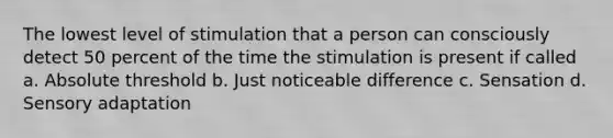 The lowest level of stimulation that a person can consciously detect 50 percent of the time the stimulation is present if called a. Absolute threshold b. Just noticeable difference c. Sensation d. Sensory adaptation