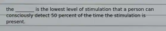 the ________ is the lowest level of stimulation that a person can consciously detect 50 percent of the time the stimulation is present.