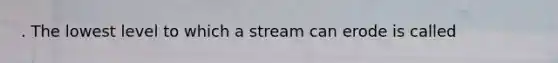 . The lowest level to which a stream can erode is called