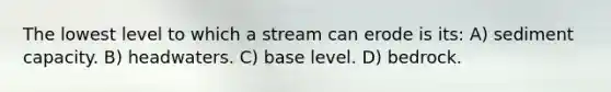 The lowest level to which a stream can erode is its: A) sediment capacity. B) headwaters. C) base level. D) bedrock.