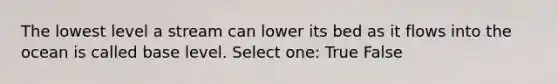 The lowest level a stream can lower its bed as it flows into the ocean is called base level. Select one: True False