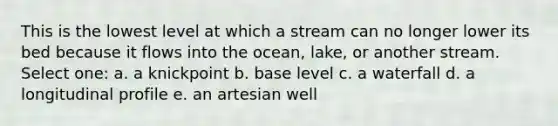 This is the lowest level at which a stream can no longer lower its bed because it flows into the ocean, lake, or another stream. Select one: a. a knickpoint b. base level c. a waterfall d. a longitudinal profile e. an artesian well