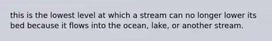 this is the lowest level at which a stream can no longer lower its bed because it flows into the ocean, lake, or another stream.