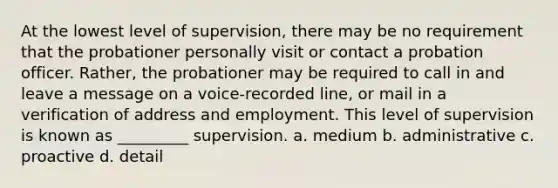 At the lowest level of supervision, there may be no requirement that the probationer personally visit or contact a probation officer. Rather, the probationer may be required to call in and leave a message on a voice-recorded line, or mail in a verification of address and employment. This level of supervision is known as _________ supervision. a. medium b. administrative c. proactive d. detail