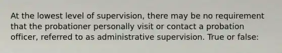 At the lowest level of supervision, there may be no requirement that the probationer personally visit or contact a probation officer, referred to as administrative supervision. True or false: