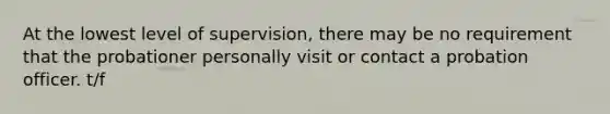 At the lowest level of supervision, there may be no requirement that the probationer personally visit or contact a <a href='https://www.questionai.com/knowledge/kFdXYeENbd-probation-officer' class='anchor-knowledge'>probation officer</a>. t/f