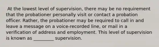 ​ At the lowest level of supervision, there may be no requirement that the probationer personally visit or contact a probation officer. Rather, the probationer may be required to call in and leave a message on a voice-recorded line, or mail in a verification of address and employment. This level of supervision is known as _________ supervision.