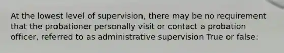 At the lowest level of supervision, there may be no requirement that the probationer personally visit or contact a probation officer, referred to as administrative supervision True or false: