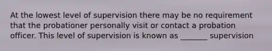 At the lowest level of supervision there may be no requirement that the probationer personally visit or contact a probation officer. This level of supervision is known as _______ supervision