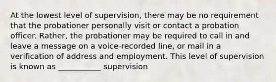 At the lowest level of supervision, there may be no requirement that the probationer personally visit or contact a probation officer. Rather, the probationer may be required to call in and leave a message on a voice-recorded line, or mail in a verification of address and employment. This level of supervision is known as ___________ supervision