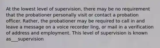 At the lowest level of supervision, there may be no requirement that the probationer personally visit or contact a probation officer. Rather, the probationer may be required to call in and leave a message on a voice recorder ling, or mail in a verification of address and employment. This level of supervision is known as___supervision