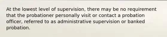 At the lowest level of supervision, there may be no requirement that the probationer personally visit or contact a probation officer, referred to as administrative supervision or banked probation.