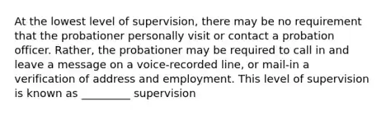 At the lowest level of supervision, there may be no requirement that the probationer personally visit or contact a probation officer. Rather, the probationer may be required to call in and leave a message on a voice-recorded line, or mail-in a verification of address and employment. This level of supervision is known as _________ supervision