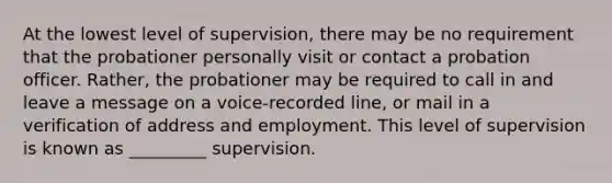 ​At the lowest level of supervision, there may be no requirement that the probationer personally visit or contact a probation officer. Rather, the probationer may be required to call in and leave a message on a voice-recorded line, or mail in a verification of address and employment. This level of supervision is known as _________ supervision.