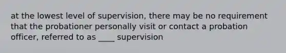 at the lowest level of supervision, there may be no requirement that the probationer personally visit or contact a probation officer, referred to as ____ supervision