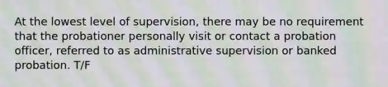 At the lowest level of supervision, there may be no requirement that the probationer personally visit or contact a probation officer, referred to as administrative supervision or banked probation. T/F