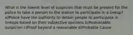 What is the lowest level of suspicion that must be present for the police to take a person to the station to participate in a lineup? a)Police have the authority to detain people to participate in lineups based on their subjective opinions b)Reasonable suspicion c)Proof beyond a reasonable d)Probable Cause