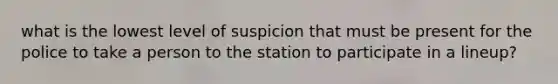 what is the lowest level of suspicion that must be present for the police to take a person to the station to participate in a lineup?