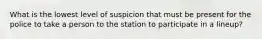 What is the lowest level of suspicion that must be present for the police to take a person to the station to participate in a lineup?