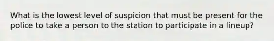 What is the lowest level of suspicion that must be present for the police to take a person to the station to participate in a lineup?