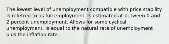 The lowest level of unemployment compatible with price stability Is referred to as full employment. Is estimated at between 0 and 2 percent unemployment. Allows for some cyclical unemployment. Is equal to the natural rate of unemployment plus the inflation rate.