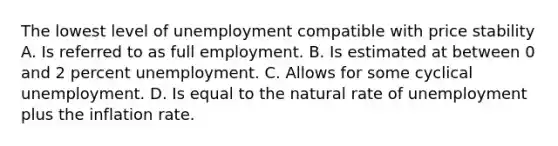 The lowest level of unemployment compatible with price stability A. Is referred to as full employment. B. Is estimated at between 0 and 2 percent unemployment. C. Allows for some cyclical unemployment. D. Is equal to the natural rate of unemployment plus the inflation rate.