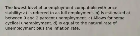 The lowest level of unemployment compatible with price stability: a) Is referred to as full employment. b) Is estimated at between 0 and 2 percent unemployment. c) Allows for some cyclical unemployment. d) Is equal to the natural rate of unemployment plus the inflation rate.