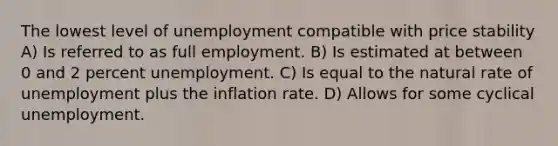 The lowest level of unemployment compatible with price stability A) Is referred to as full employment. B) Is estimated at between 0 and 2 percent unemployment. C) Is equal to the natural rate of unemployment plus the inflation rate. D) Allows for some cyclical unemployment.