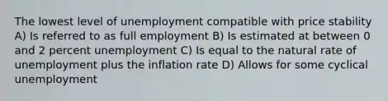 The lowest level of unemployment compatible with price stability A) Is referred to as full employment B) Is estimated at between 0 and 2 percent unemployment C) Is equal to the natural rate of unemployment plus the inflation rate D) Allows for some cyclical unemployment