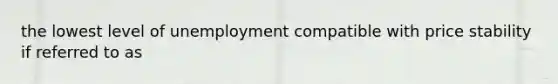 the lowest level of unemployment compatible with price stability if referred to as