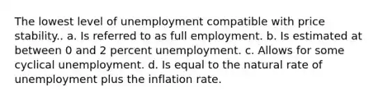 The lowest level of unemployment compatible with price stability.. a. Is referred to as full employment. b. Is estimated at between 0 and 2 percent unemployment. c. Allows for some cyclical unemployment. d. Is equal to the natural rate of unemployment plus the inflation rate.