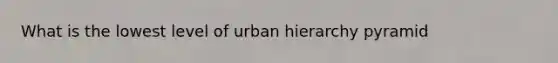 What is the lowest level of urban hierarchy pyramid