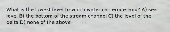 What is the lowest level to which water can erode land? A) sea level B) the bottom of the stream channel C) the level of the delta D) none of the above