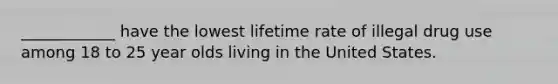 ____________ have the lowest lifetime rate of illegal drug use among 18 to 25 year olds living in the United States.