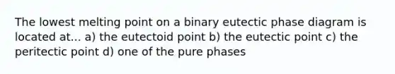 The lowest melting point on a binary eutectic phase diagram is located at... a) the eutectoid point b) the eutectic point c) the peritectic point d) one of the pure phases