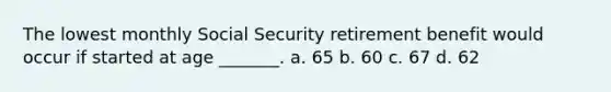 The lowest monthly Social Security retirement benefit would occur if started at age _______. a. 65 b. 60 c. 67 d. 62