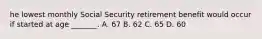 he lowest monthly Social Security retirement benefit would occur if started at age _______. A. 67 B. 62 C. 65 D. 60