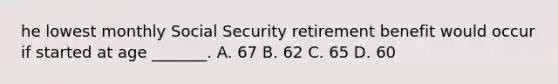 he lowest monthly Social Security retirement benefit would occur if started at age _______. A. 67 B. 62 C. 65 D. 60