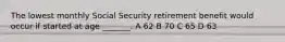 The lowest monthly Social Security retirement benefit would occur if started at age _______. A 62 B 70 C 65 D 63