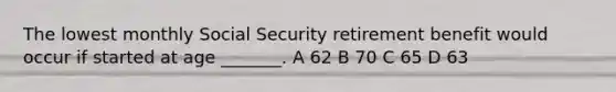 The lowest monthly Social Security retirement benefit would occur if started at age _______. A 62 B 70 C 65 D 63