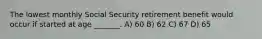 The lowest monthly Social Security retirement benefit would occur if started at age _______. A) 60 B) 62 C) 67 D) 65