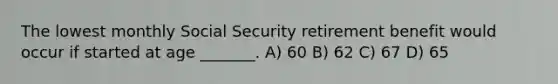 The lowest monthly Social Security retirement benefit would occur if started at age _______. A) 60 B) 62 C) 67 D) 65