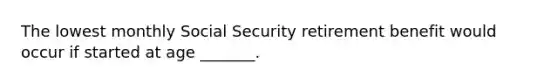 The lowest monthly Social Security retirement benefit would occur if started at age _______.