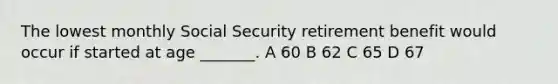 The lowest monthly Social Security retirement benefit would occur if started at age _______. A 60 B 62 C 65 D 67