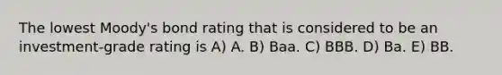 The lowest Moody's bond rating that is considered to be an investment-grade rating is A) A. B) Baa. C) BBB. D) Ba. E) BB.